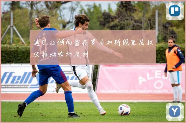迪巴拉倾向留在罗马加斯佩里尼积极推动续约谈判