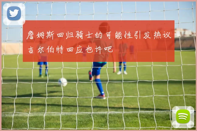 詹姆斯回归骑士的可能性引发热议吉尔伯特回应也许吧