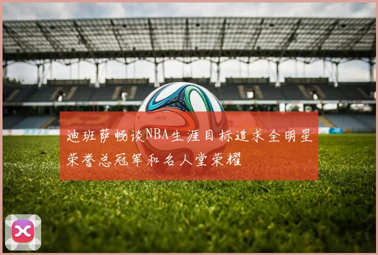 迪班萨畅谈NBA生涯目标追求全明星荣誉总冠军和名人堂荣耀