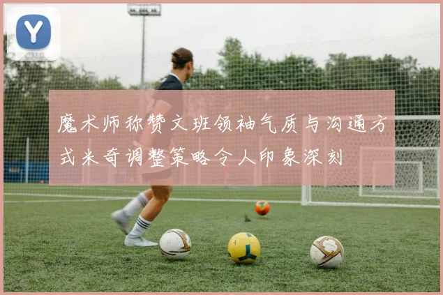 魔术师称赞文班领袖气质与沟通方式米奇调整策略令人印象深刻