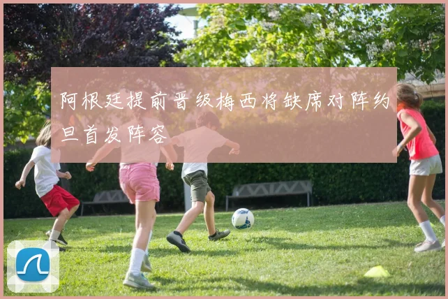 阿根廷提前晋级梅西将缺席对阵约旦首发阵容