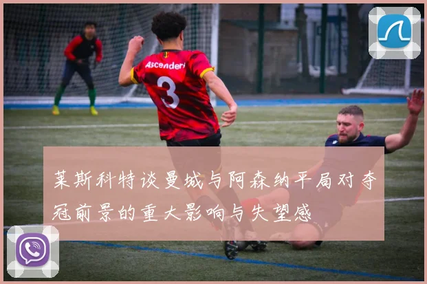 莱斯科特谈曼城与阿森纳平局对夺冠前景的重大影响与失望感