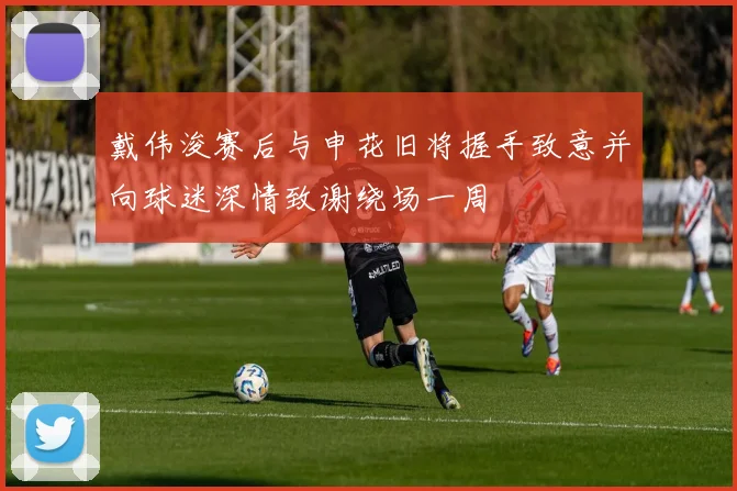 戴伟浚赛后与申花旧将握手致意并向球迷深情致谢绕场一周