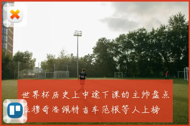 世界杯历史上中途下课的主帅盘点拉穆奇洛佩特吉车范根等人上榜