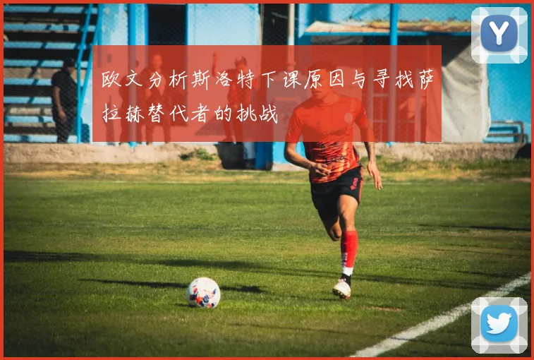 欧文分析斯洛特下课原因与寻找萨拉赫替代者的挑战