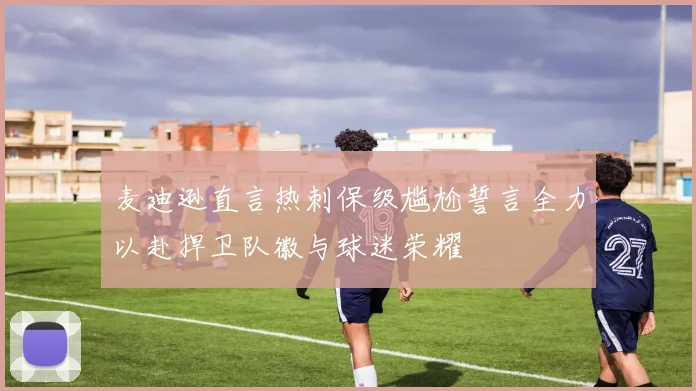 麦迪逊直言热刺保级尴尬誓言全力以赴捍卫队徽与球迷荣耀