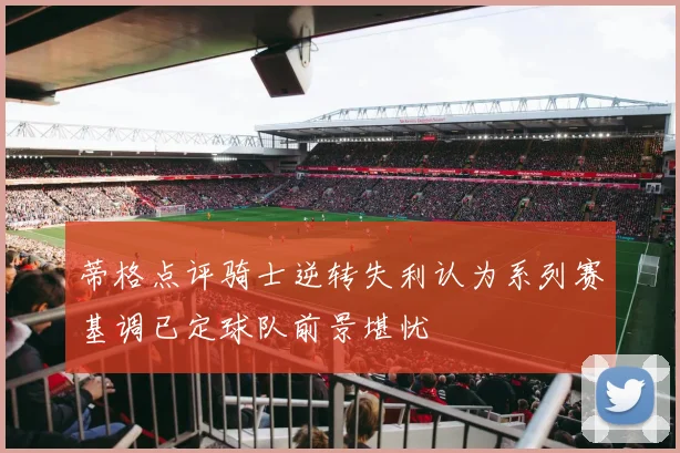蒂格点评骑士逆转失利认为系列赛基调已定球队前景堪忧