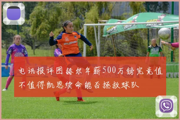 电讯报评图赫尔年薪500万镑究竟值不值得凯恩续命能否拯救球队
